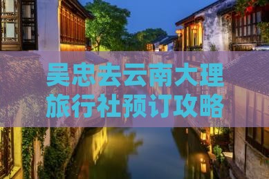 吴忠去云南大理旅行社预订攻略