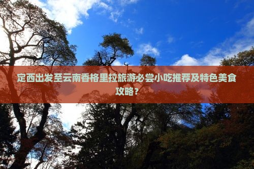 定西出发至云南香格里拉旅游必尝小吃推荐及特色美食攻略？