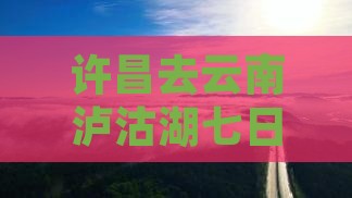 许昌去云南泸沽湖七日游