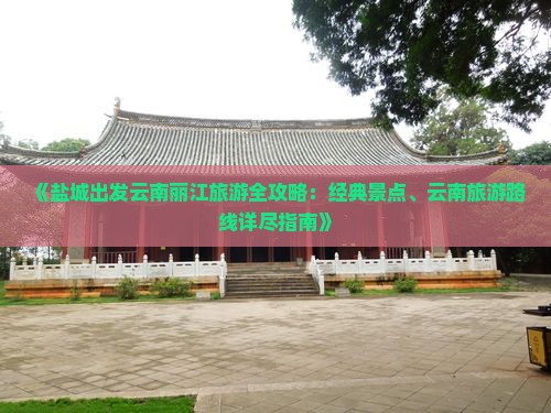 《盐城出发云南丽江旅游全攻略：经典景点、云南旅游路线详尽指南》