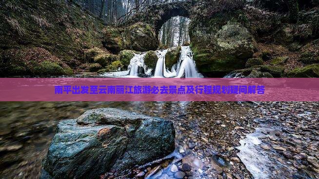 南平出发至云南丽江旅游必去景点及行程规划疑问解答
