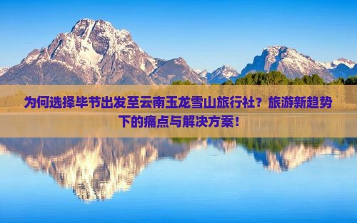 为何选择毕节出发至云南玉龙雪山旅行社？旅游新趋势下的痛点与解决方案！