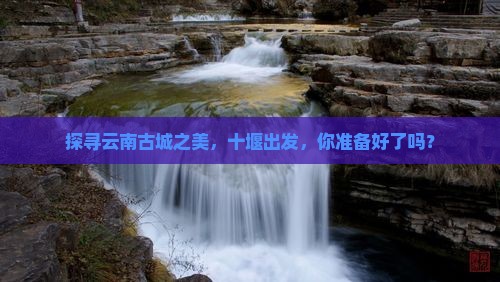 探寻云南古城之美，十堰出发，你准备好了吗？