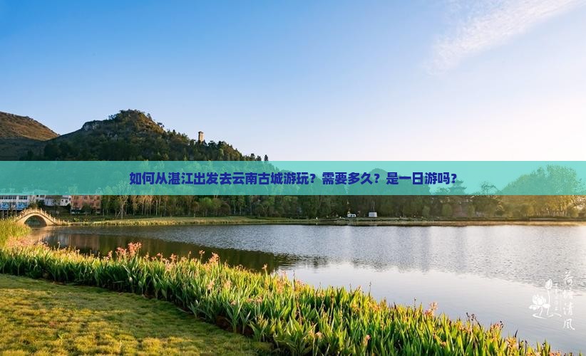 如何从湛江出发去云南古城游玩？需要多久？是一日游吗？