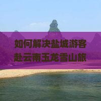如何解决盐城游客赴云南玉龙雪山旅游的痛点？探索最新攻略与热门玩法！