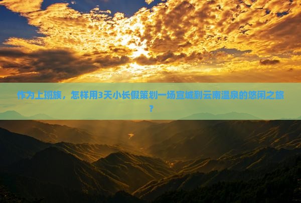 作为上班族，怎样用3天小长假策划一场宣城到云南温泉的悠闲之旅？