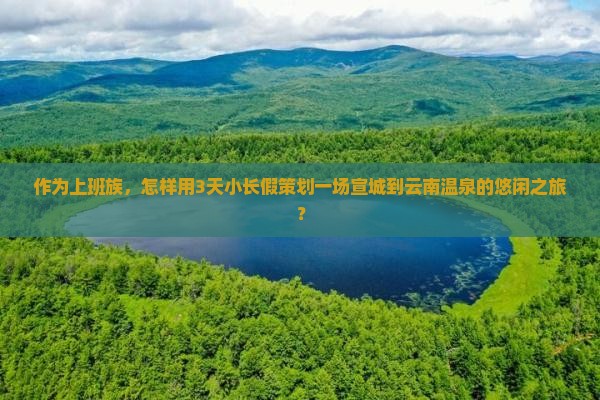 作为上班族，怎样用3天小长假策划一场宣城到云南温泉的悠闲之旅？