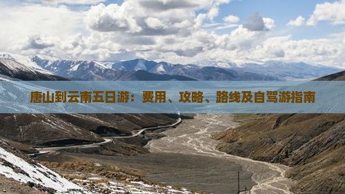 唐山到云南五日游：费用、攻略、路线及自驾游指南