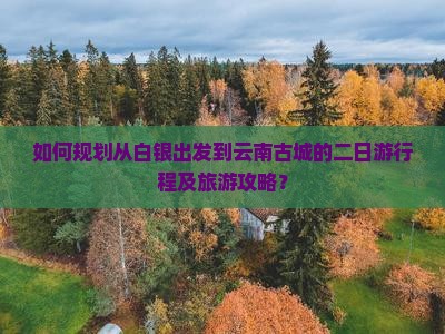 如何规划从白银出发到云南古城的二日游行程及旅游攻略？