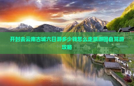 开封去云南古城六日游多少钱怎么走旅游团自驾游攻略