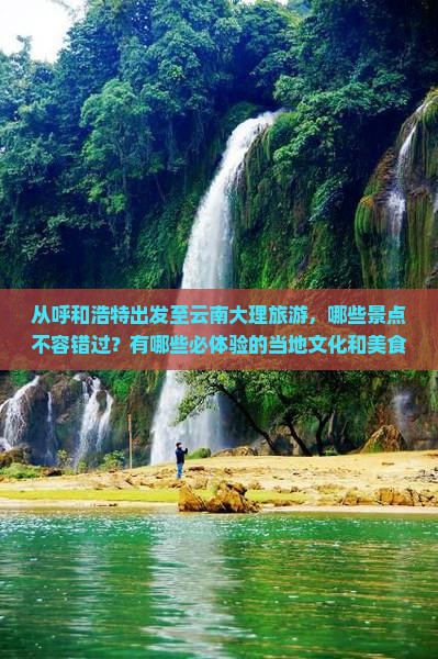 从呼和浩特出发至云南大理旅游，哪些景点不容错过？有哪些必体验的当地文化和美食？