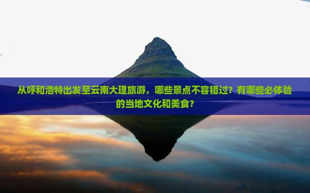 从呼和浩特出发至云南大理旅游，哪些景点不容错过？有哪些必体验的当地文化和美食？