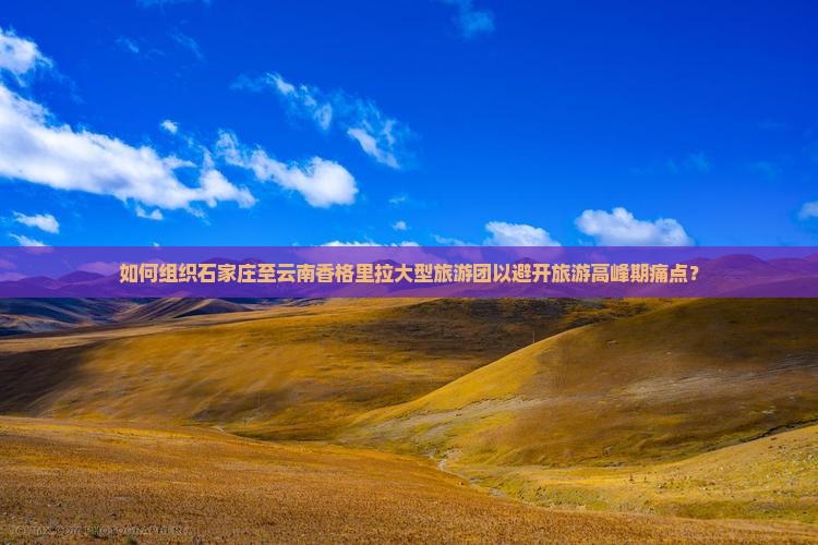 如何组织石家庄至云南香格里拉大型旅游团以避开旅游高峰期痛点？