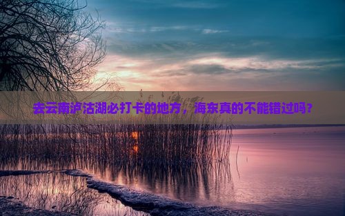 去云南泸沽湖必打卡的地方，海东真的不能错过吗？