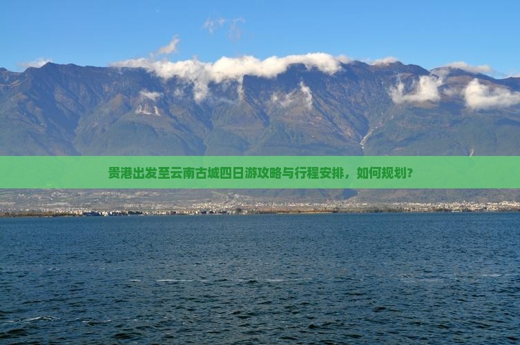 贵港出发至云南古城四日游攻略与行程安排，如何规划？