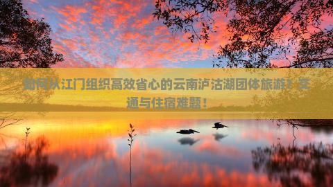 如何从江门组织高效省心的云南泸沽湖团体旅游？交通与住宿难题！