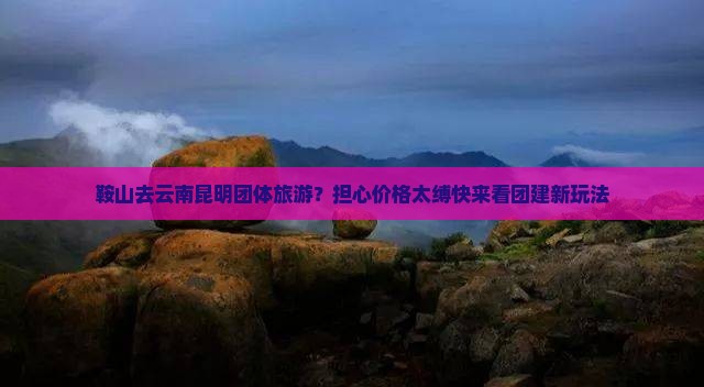 鞍山去云南昆明团体旅游？担心价格太缚快来看团建新玩法