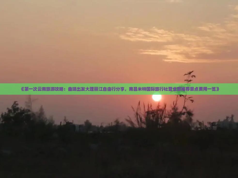 《第一次云南旅游攻略：曲靖出发大理丽江自由行分享，南昌米特国际旅行社营业部推荐景点费用一览》