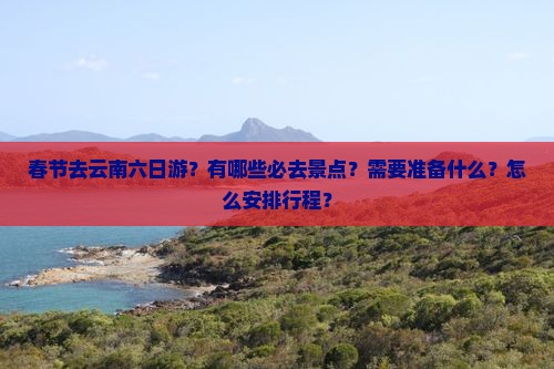 春节去云南六日游？有哪些必去景点？需要准备什么？怎么安排行程？