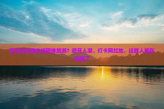 夏天去云南古城团体旅游？避开人潮、打卡网红地，这群人都在拼团了