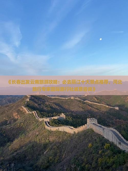 《长春出发云南旅游攻略：必去丽江十大景点推荐，河北旅行专家国际旅行社诚意咨询》