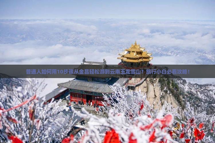 普通人如何用10步骤从金昌轻松游到云南玉龙雪山？旅行小白必看攻略！