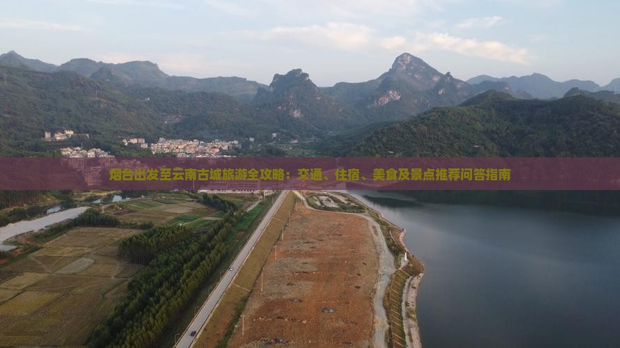 烟台出发至云南古城旅游全攻略：交通、住宿、美食及景点推荐问答指南