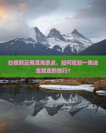 白银到云南洱海景点，如何规划一场说走就走的旅行？