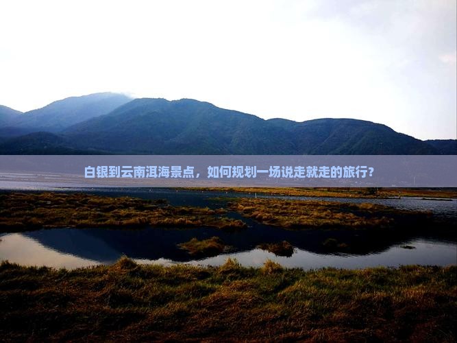 白银到云南洱海景点，如何规划一场说走就走的旅行？