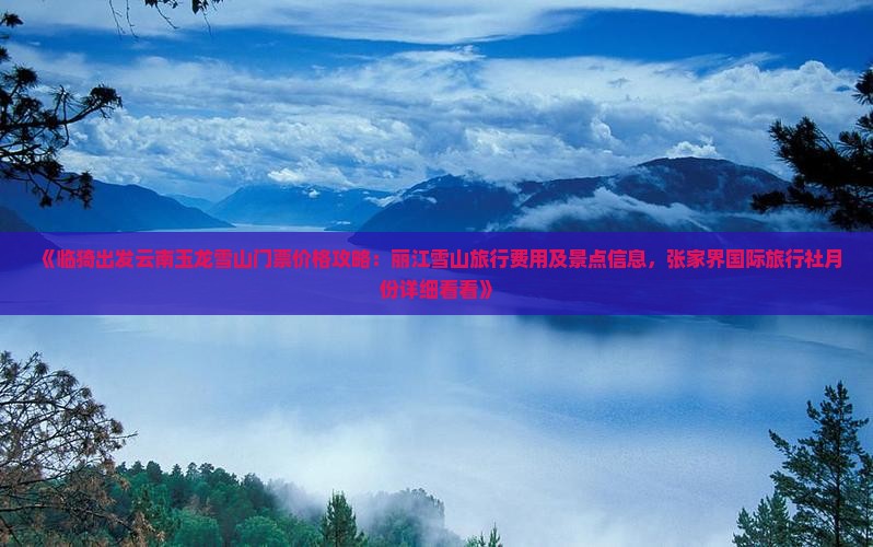 《临猗出发云南玉龙雪山门票价格攻略：丽江雪山旅行费用及景点信息，张家界国际旅行社月份详细看看》