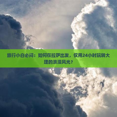 旅行小白必问：如何在拉萨出发，仅用24小时玩转大理的浪漫风光？