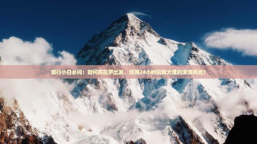 旅行小白必问：如何在拉萨出发，仅用24小时玩转大理的浪漫风光？
