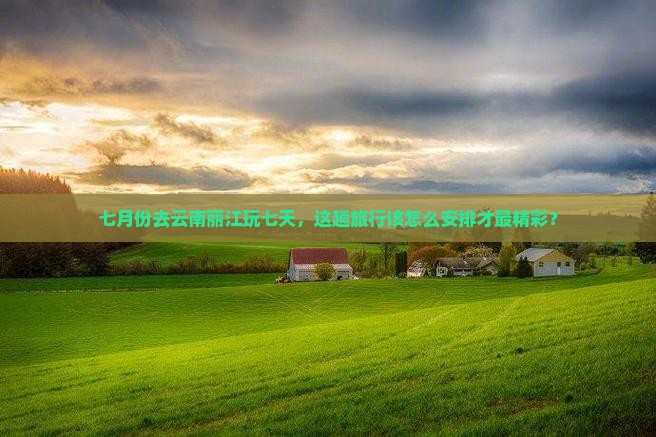 七月份去云南丽江玩七天，这趟旅行该怎么安排才最精彩？