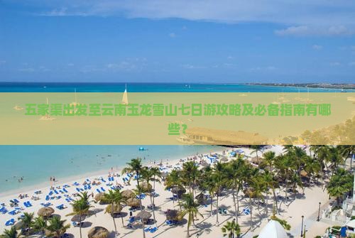 五家渠出发至云南玉龙雪山七日游攻略及必备指南有哪些？