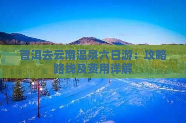 普洱去云南温泉六日游：攻略路线及费用详解
