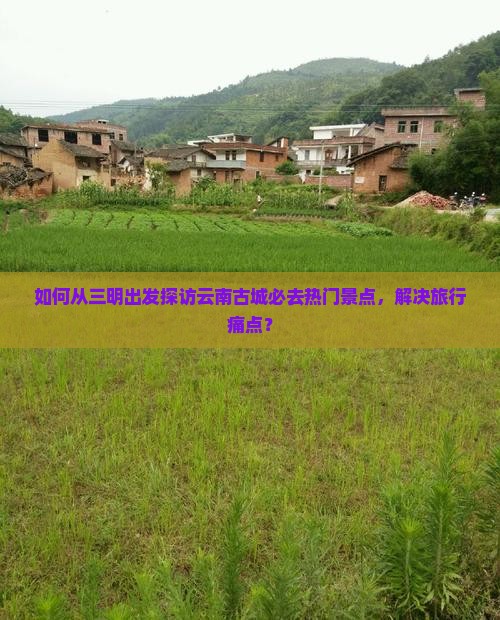 如何从三明出发探访云南古城必去热门景点，解决旅行痛点？