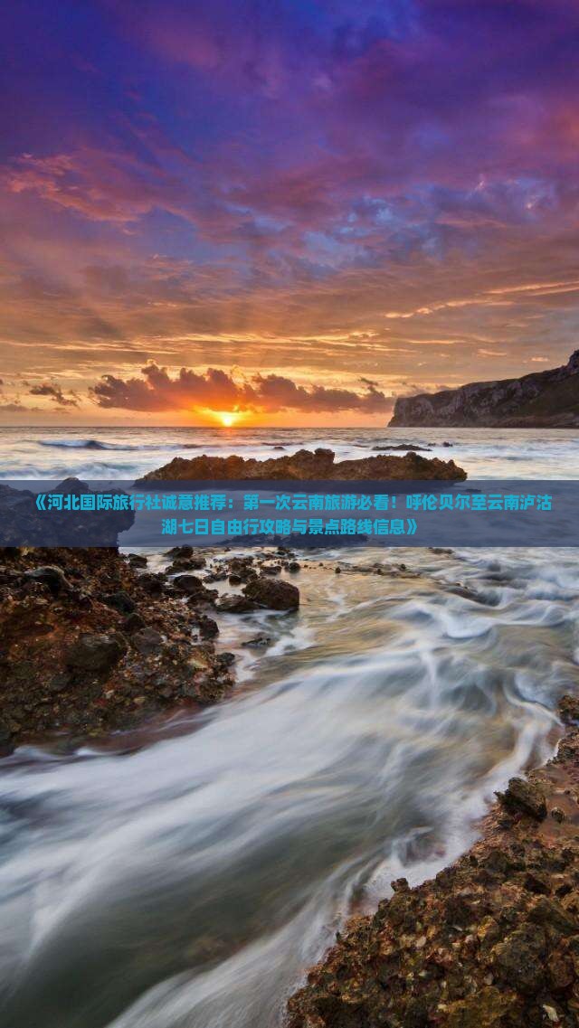 《河北国际旅行社诚意推荐：第一次云南旅游必看！呼伦贝尔至云南泸沽湖七日自由行攻略与景点路线信息》