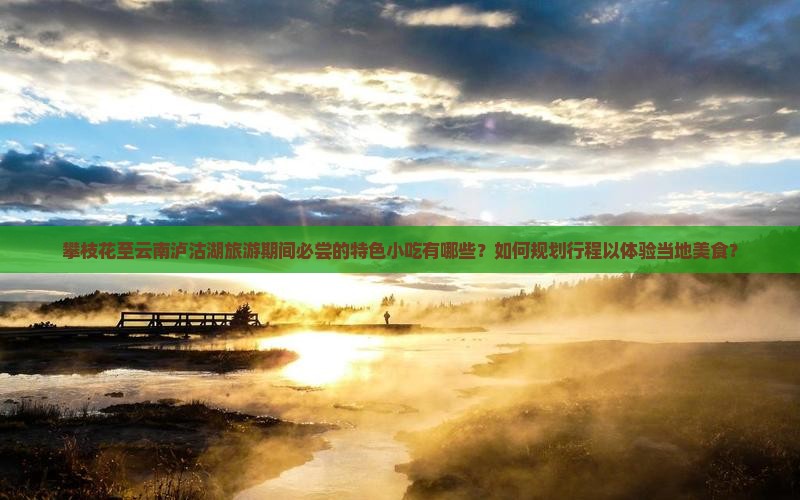 攀枝花至云南泸沽湖旅游期间必尝的特色小吃有哪些？如何规划行程以体验当地美食？