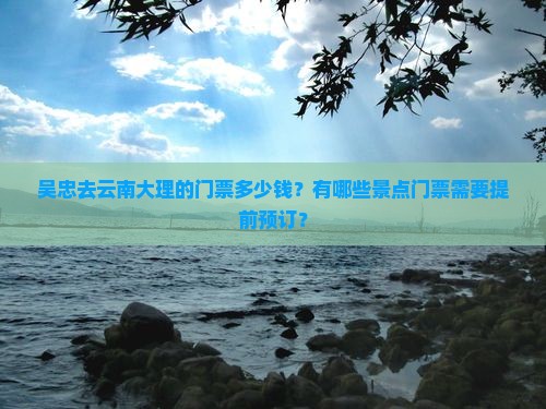 吴忠去云南大理的门票多少钱？有哪些景点门票需要提前预订？