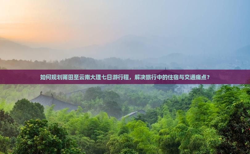 如何规划莆田至云南大理七日游行程，解决旅行中的住宿与交通痛点？