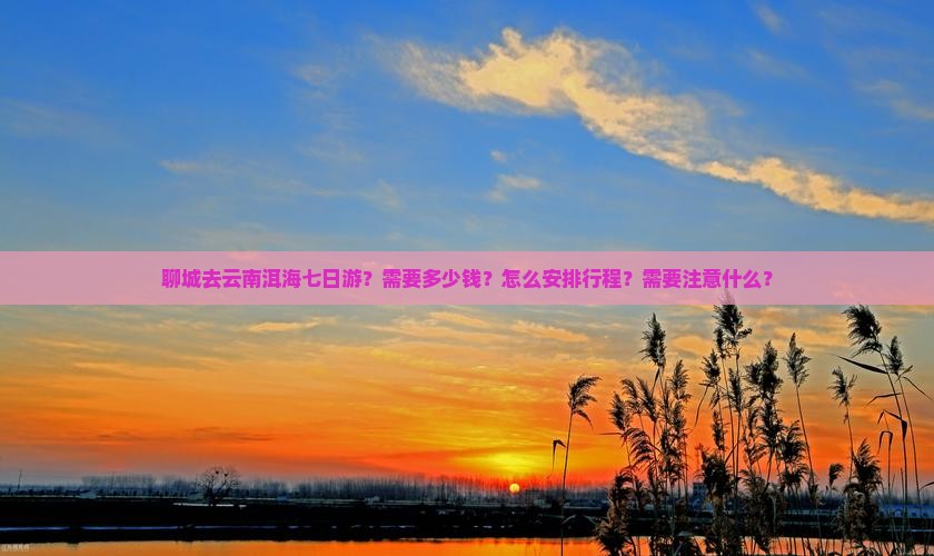 聊城去云南洱海七日游？需要多少钱？怎么安排行程？需要注意什么？