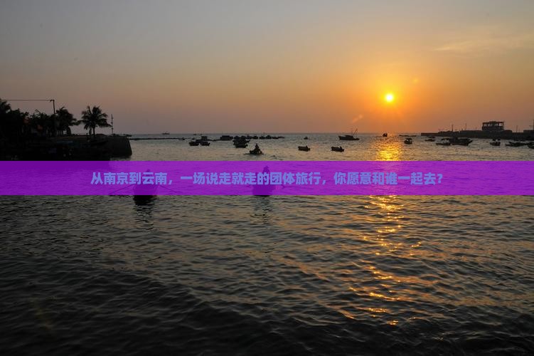 从南京到云南，一场说走就走的团体旅行，你愿意和谁一起去？