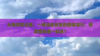 从南京到云南，一场说走就走的团体旅行，你愿意和谁一起去？