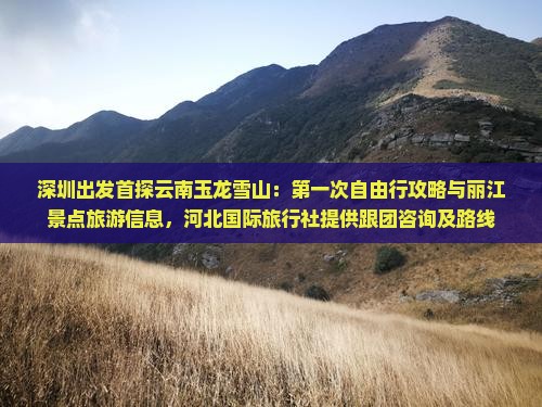 深圳出发首探云南玉龙雪山：第一次自由行攻略与丽江景点旅游信息，河北国际旅行社提供跟团咨询及路线