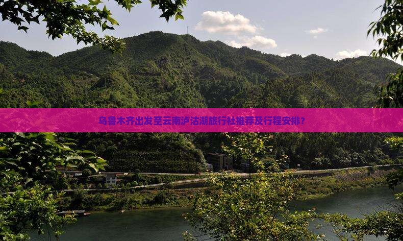乌鲁木齐出发至云南泸沽湖旅行社推荐及行程安排？