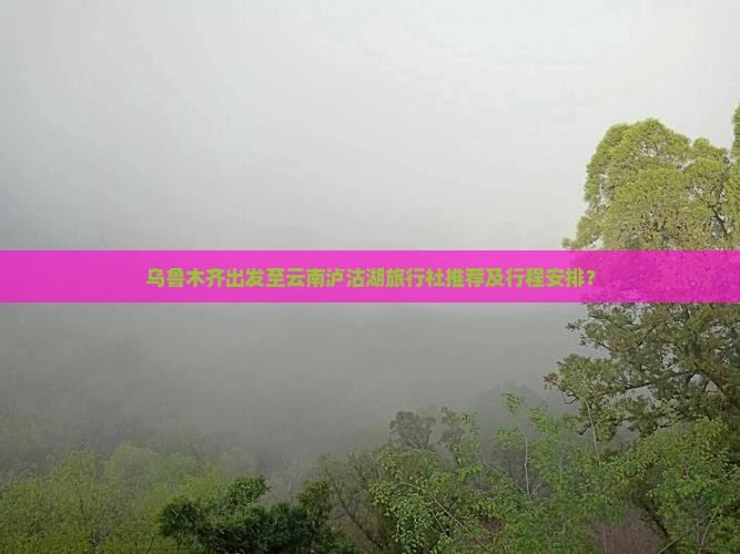 乌鲁木齐出发至云南泸沽湖旅行社推荐及行程安排？