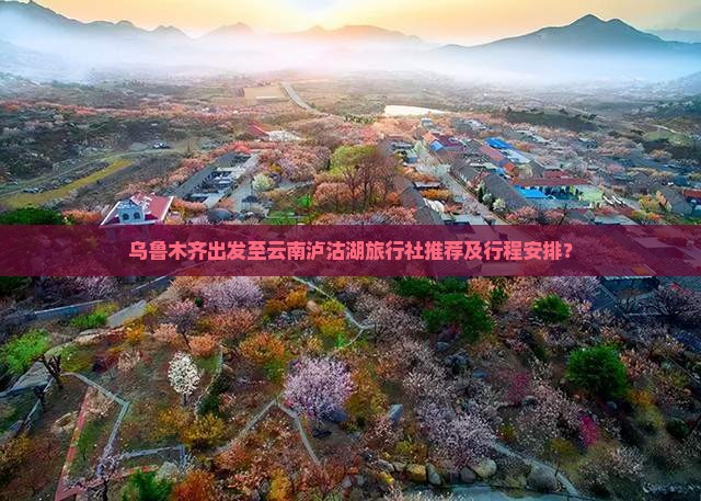 乌鲁木齐出发至云南泸沽湖旅行社推荐及行程安排？