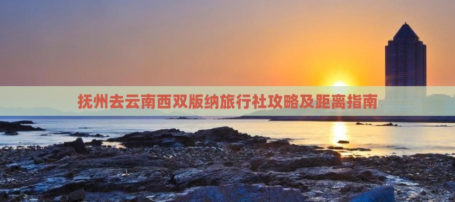抚州去云南西双版纳旅行社攻略及距离指南