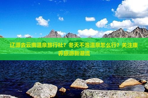 辽源去云南温泉旅行社？冬天不泡温泉怎么行？关注康养旅游新潮流