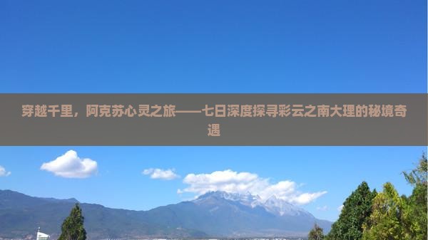 穿越千里，阿克苏心灵之旅——七日深度探寻彩云之南大理的秘境奇遇